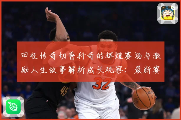 田径传奇切普科奇的辉煌赛场与激励人生故事解析成长观察：最新赛事动态与深度分析