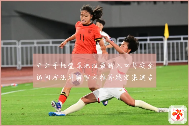 开云手机登录地址最新入口与安全访问方法详解官方推荐稳定渠道专题观察：最新赛事动态与深度分析