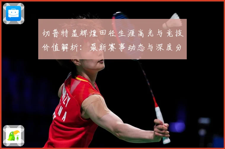 切普特盖辉煌田径生涯高光与竞技价值解析：最新赛事动态与深度分析