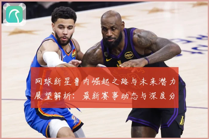 网球新星鲁内崛起之路与未来潜力展望解析：最新赛事动态与深度分析
