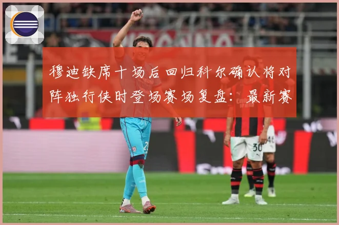 穆迪缺席十场后回归科尔确认将对阵独行侠时登场赛场复盘：最新赛事动态与深度分析