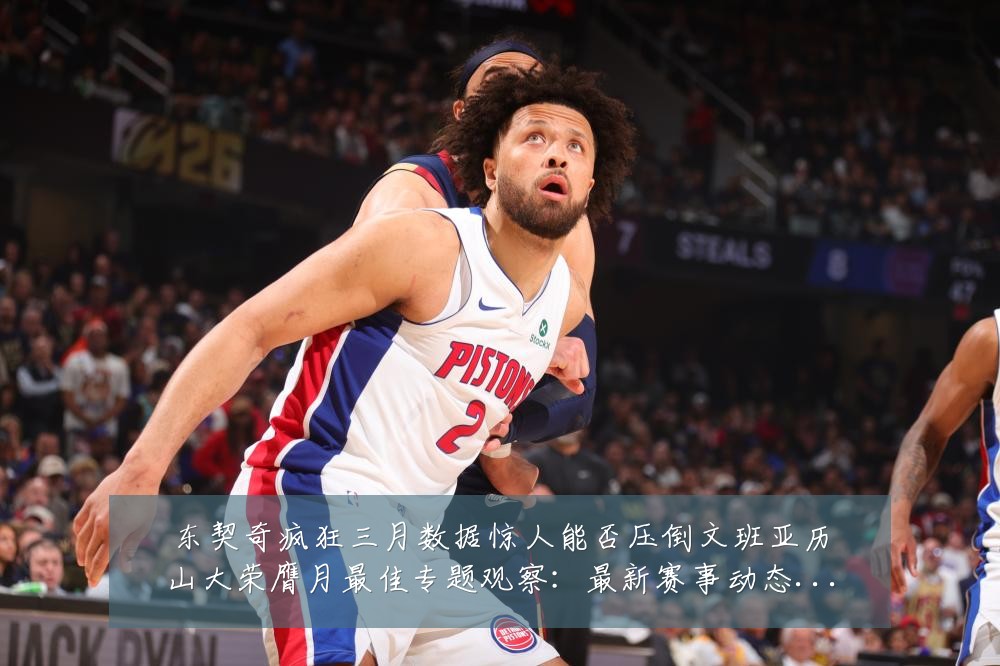 东契奇疯狂三月数据惊人能否压倒文班亚历山大荣膺月最佳专题观察：最新赛事动态与深度分析