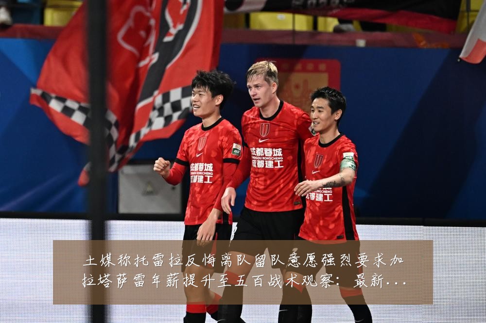 土媒称托雷拉反悔离队留队意愿强烈要求加拉塔萨雷年薪提升至五百战术观察：最新赛事动态与深度分析