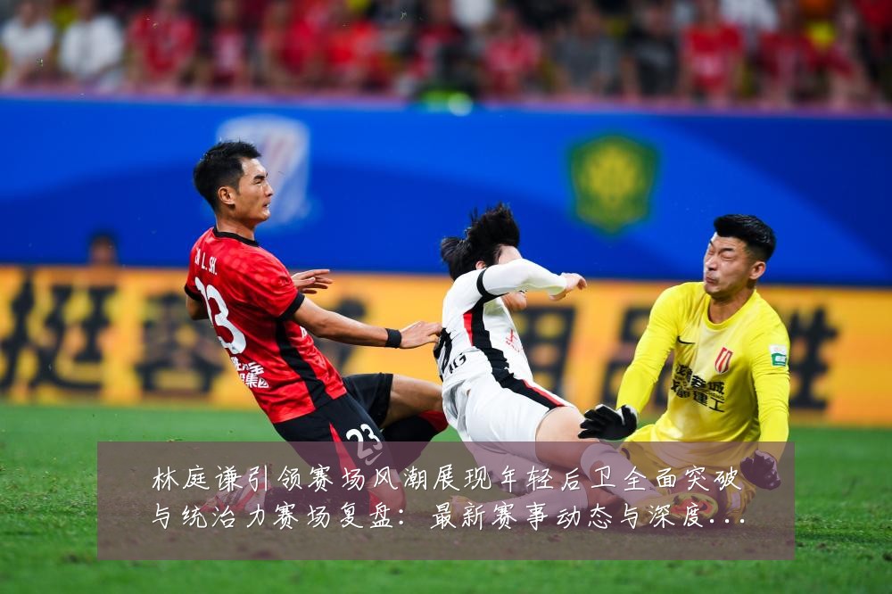 林庭谦引领赛场风潮展现年轻后卫全面突破与统治力赛场复盘：最新赛事动态与深度分析